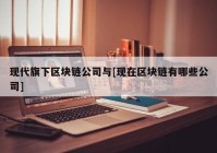 现代旗下区块链公司与[现在区块链有哪些公司]