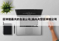 区块链最大的包装公司[国内大型区块链公司]